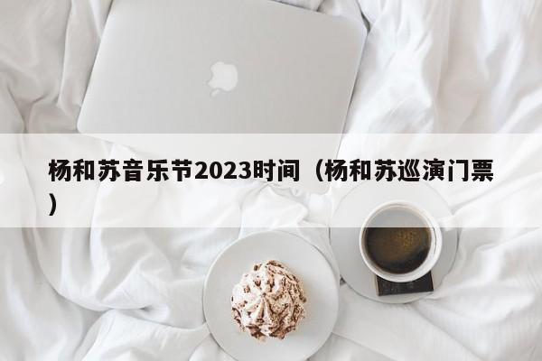 杨和苏音乐节2023时间（杨和苏巡演门票）
