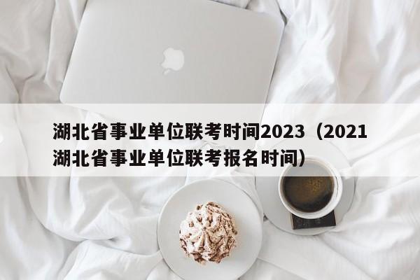 湖北省事业单位联考时间2023（2021湖北省事业单位联考报名时间）