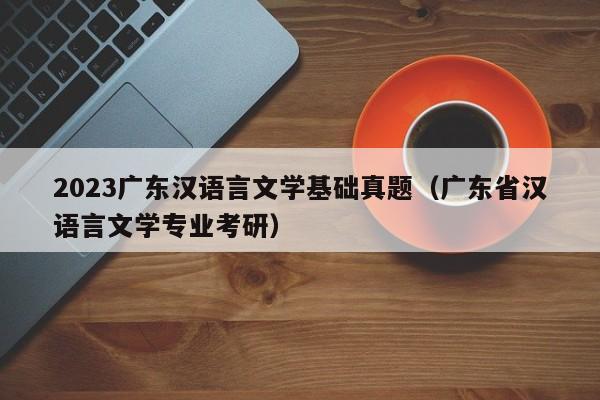 2023广东汉语言文学基础真题（广东省汉语言文学专业考研）