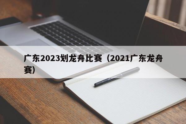 广东2023划龙舟比赛（2021广东龙舟赛）