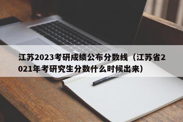 江苏2023考研成绩公布分数线（江苏省2021年考研究生分数什么时候出来）