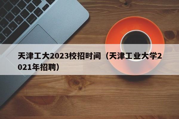 天津工大2023校招时间（天津工业大学2021年招聘）