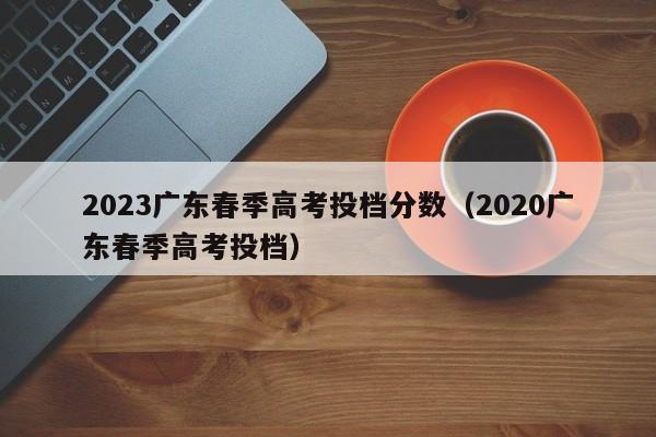 2023广东春季高考投档分数（2020广东春季高考投档）