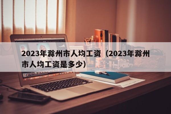 2023年滁州市人均工资（2023年滁州市人均工资是多少）